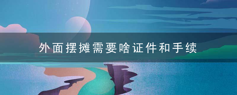 外面摆摊需要啥证件和手续 路边摆摊需要办什么证吗